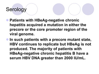 Serology
 Patients with HBeAg-negative chronic
hepatitis acquired a mutation in either the
precore or the core promoter region of the
viral genome.
 In such patients with a precore mutant state,
HBV continues to replicate but HBeAg is not
produced. The majority of patients with
HBeAg-negative chronic hepatitis B have a
serum HBV DNA greater than 2000 IU/mL.
 