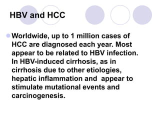 HBV and HCC
Worldwide, up to 1 million cases of
HCC are diagnosed each year. Most
appear to be related to HBV infection.
In HBV-induced cirrhosis, as in
cirrhosis due to other etiologies,
hepatic inflammation and appear to
stimulate mutational events and
carcinogenesis.
 