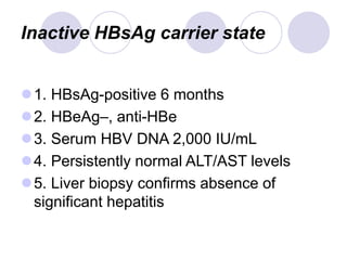 Inactive HBsAg carrier state
1. HBsAg-positive 6 months
2. HBeAg–, anti-HBe
3. Serum HBV DNA 2,000 IU/mL
4. Persistently normal ALT/AST levels
5. Liver biopsy confirms absence of
significant hepatitis
 