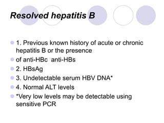 Resolved hepatitis B
 1. Previous known history of acute or chronic
hepatitis B or the presence
 of anti-HBc anti-HBs
 2. HBsAg
 3. Undetectable serum HBV DNA*
 4. Normal ALT levels
 *Very low levels may be detectable using
sensitive PCR
 