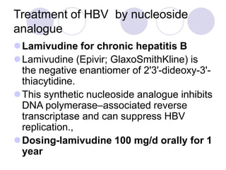 Treatment of HBV by nucleoside
analogue
Lamivudine for chronic hepatitis B
Lamivudine (Epivir; GlaxoSmithKline) is
the negative enantiomer of 2'3'-dideoxy-3'-
thiacytidine.
This synthetic nucleoside analogue inhibits
DNA polymerase–associated reverse
transcriptase and can suppress HBV
replication.,
Dosing-lamivudine 100 mg/d orally for 1
year
 