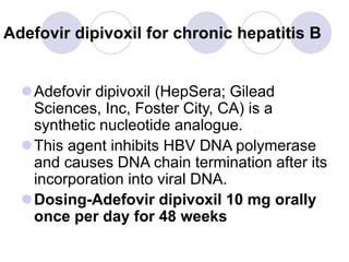 Adefovir dipivoxil for chronic hepatitis B
Adefovir dipivoxil (HepSera; Gilead
Sciences, Inc, Foster City, CA) is a
synthetic nucleotide analogue.
This agent inhibits HBV DNA polymerase
and causes DNA chain termination after its
incorporation into viral DNA.
Dosing-Adefovir dipivoxil 10 mg orally
once per day for 48 weeks
 