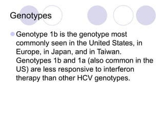 Genotypes
Genotype 1b is the genotype most
commonly seen in the United States, in
Europe, in Japan, and in Taiwan.
Genotypes 1b and 1a (also common in the
US) are less responsive to interferon
therapy than other HCV genotypes.
 