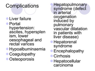 Complications
Liver failure
Portal
hypertension:
ascites, hypersplen
ism, lower
oesophageal and
rectal varices
Hypoalbuminaemia
Coagulopathy
Osteoporosis
Hepatopulmonary
syndrome (defect
in arterial
oxygenation
induced by
pulmonary
vascular dilatation
in patients with
liver disease)
Hepatorenal
syndrome
Encephalopathy
Cirrhosis
Hepatocellular
carcinoma
 