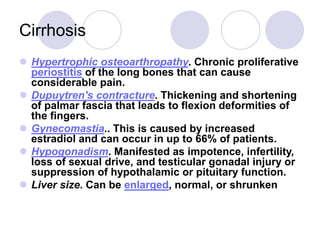 Cirrhosis
 Hypertrophic osteoarthropathy. Chronic proliferative
periostitis of the long bones that can cause
considerable pain.
 Dupuytren's contracture. Thickening and shortening
of palmar fascia that leads to flexion deformities of
the fingers.
 Gynecomastia.. This is caused by increased
estradiol and can occur in up to 66% of patients.
 Hypogonadism. Manifested as impotence, infertility,
loss of sexual drive, and testicular gonadal injury or
suppression of hypothalamic or pituitary function.
 Liver size. Can be enlarged, normal, or shrunken
 