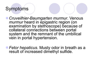 Symptoms
Cruveilhier-Baumgarten murmur. Venous
murmur heard in epigastric region (on
examination by stethoscope) because of
collateral connections between portal
system and the remnant of the umbilical
vein in portal hypertension.
Fetor hepaticus. Musty odor in breath as a
result of increased dimethyl sulfide.
 