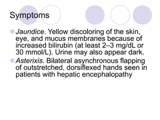 Symptoms
Jaundice. Yellow discoloring of the skin,
eye, and mucus membranes because of
increased bilirubin (at least 2–3 mg/dL or
30 mmol/L). Urine may also appear dark.
Asterixis. Bilateral asynchronous flapping
of outstretched, dorsiflexed hands seen in
patients with hepatic encephalopathy
 