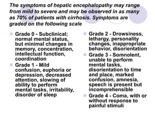 The symptoms of hepatic encephalopathy may range
from mild to severe and may be observed in as many
as 70% of patients with cirrhosis. Symptoms are
graded on the following scale
 Grade 0 - Subclinical;
normal mental status,
but minimal changes in
memory, concentration,
intellectual function,
coordination
 Grade 1 - Mild
confusion, euphoria or
depression, decreased
attention, slowing of
ability to perform
mental tasks, irritability,
disorder of sleep
 Grade 2 - Drowsiness,
lethargy, personality
changes, inappropriate
behavior, disorientation
 Grade 3 - Somnolent,
unable to perform
mental tasks,
disorientation to time
and place, marked
confusion, amnesia,
speech is present but
incomprehensible
 Grade 4 - Coma, with or
without response to
painful stimuli
 