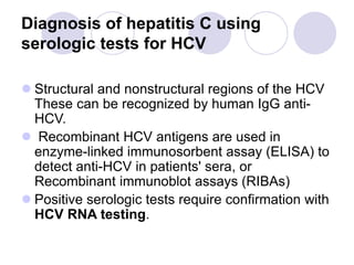 Diagnosis of hepatitis C using
serologic tests for HCV
 Structural and nonstructural regions of the HCV
These can be recognized by human IgG anti-
HCV.
 Recombinant HCV antigens are used in
enzyme-linked immunosorbent assay (ELISA) to
detect anti-HCV in patients' sera, or
Recombinant immunoblot assays (RIBAs)
 Positive serologic tests require confirmation with
HCV RNA testing.
 