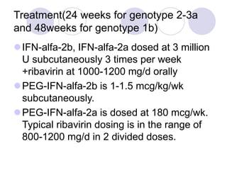Treatment(24 weeks for genotype 2-3a
and 48weeks for genotype 1b)
IFN-alfa-2b, IFN-alfa-2a dosed at 3 million
U subcutaneously 3 times per week
+ribavirin at 1000-1200 mg/d orally
PEG-IFN-alfa-2b is 1-1.5 mcg/kg/wk
subcutaneously.
PEG-IFN-alfa-2a is dosed at 180 mcg/wk.
Typical ribavirin dosing is in the range of
800-1200 mg/d in 2 divided doses.
 