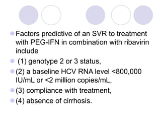 Factors predictive of an SVR to treatment
with PEG-IFN in combination with ribavirin
include
 (1) genotype 2 or 3 status,
(2) a baseline HCV RNA level <800,000
IU/mL or <2 million copies/mL,
(3) compliance with treatment,
(4) absence of cirrhosis.
 