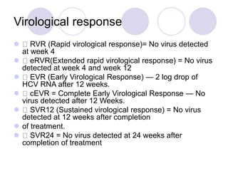 Virological response
 RVR (Rapid virological response)= No virus detected
at week 4
 eRVR(Extended rapid virological response) = No virus
detected at week 4 and week 12
 EVR (Early Virological Response) — 2 log drop of
HCV RNA after 12 weeks.
 cEVR = Complete Early Virological Response — No
virus detected after 12 Weeks.
 SVR12 (Sustained virological response) = No virus
detected at 12 weeks after completion
 of treatment.
 SVR24 = No virus detected at 24 weeks after
completion of treatment
 