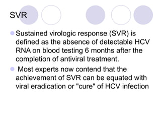SVR
Sustained virologic response (SVR) is
defined as the absence of detectable HCV
RNA on blood testing 6 months after the
completion of antiviral treatment.
 Most experts now contend that the
achievement of SVR can be equated with
viral eradication or "cure" of HCV infection
 