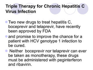 Triple Therapy for Chronic Hepatitis C
Virus Infection
Two new drugs to treat hepatitis C,
boceprevir and telaprevir, have recently
been approved by FDA
and promise to improve the chance for a
patient with HCV genotype 1 infection to
be cured.
 Neither boceprevir nor telaprevir can ever
be taken as monotherapy, these drugs
must be administered with peginterferon
and ribavirin.
 