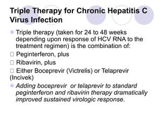 Triple Therapy for Chronic Hepatitis C
Virus Infection
 Triple therapy (taken for 24 to 48 weeks
depending upon response of HCV RNA to the
treatment regimen) is the combination of:
Peginterferon, plus
Ribavirin, plus
Either Boceprevir (Victrelis) or Telaprevir
(Incivek)
 Adding boceprevir or telaprevir to standard
peginterferon and ribavirin therapy dramatically
improved sustained virologic response.
 