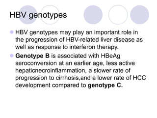 HBV genotypes
 HBV genotypes may play an important role in
the progression of HBV-related liver disease as
well as response to interferon therapy.
 Genotype B is associated with HBeAg
seroconversion at an earlier age, less active
hepaticnecroinflammation, a slower rate of
progression to cirrhosis,and a lower rate of HCC
development compared to genotype C.
 