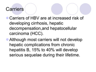Carriers
Carriers of HBV are at increased risk of
developing cirrhosis, hepatic
decompensation,and hepatocellular
carcinoma (HCC).
Although most carriers will not develop
hepatic complications from chronic
hepatitis B, 15% to 40% will develop
serious sequelae during their lifetime.
 