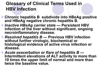 Glossary of Clinical Terms Used in
HBV Infection
 Chronic hepatitis B subdivide into HBeAg positive
and HBeAg negative chronic hepatitis B.
 Inactive HBsAg carrier state — Persistent HBV
infection of the liver without significant, ongoing
necroinflammatory disease.
 Resolved hepatitis B — Previous HBV infection
without further virologic, biochemical or
histological evidence of active virus infection or
disease.
 Acute exacerbation or flare of hepatitis B —
Intermittent elevations of ALT activity to more than
10 times the upper limit of normal and more than
twice the baseline value.
 