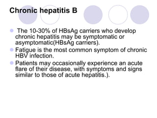 Chronic hepatitis B
 The 10-30% of HBsAg carriers who develop
chronic hepatitis may be symptomatic or
asymptomatic(HBsAg carriers).
 Fatigue is the most common symptom of chronic
HBV infection.
 Patients may occasionally experience an acute
flare of their disease, with symptoms and signs
similar to those of acute hepatitis.).
 