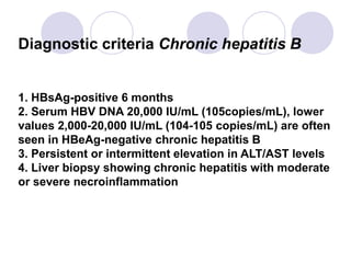 Diagnostic criteria Chronic hepatitis B
1. HBsAg-positive 6 months
2. Serum HBV DNA 20,000 IU/mL (105copies/mL), lower
values 2,000-20,000 IU/mL (104-105 copies/mL) are often
seen in HBeAg-negative chronic hepatitis B
3. Persistent or intermittent elevation in ALT/AST levels
4. Liver biopsy showing chronic hepatitis with moderate
or severe necroinflammation
 