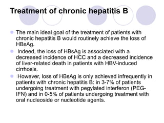 Treatment of chronic hepatitis B
 The main ideal goal of the treatment of patients with
chronic hepatitis B would routinely achieve the loss of
HBsAg.
 Indeed, the loss of HBsAg is associated with a
decreased incidence of HCC and a decreased incidence
of liver-related death in patients with HBV-induced
cirrhosis.
 However, loss of HBsAg is only achieved infrequently in
patients with chronic hepatitis B: in 3-7% of patients
undergoing treatment with pegylated interferon (PEG-
IFN) and in 0-5% of patients undergoing treatment with
oral nucleoside or nucleotide agents.
 