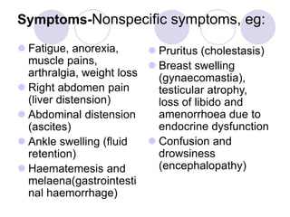 Symptoms-Nonspecific symptoms, eg:
 Fatigue, anorexia,
muscle pains,
arthralgia, weight loss
 Right abdomen pain
(liver distension)
 Abdominal distension
(ascites)
 Ankle swelling (fluid
retention)
 Haematemesis and
melaena(gastrointesti
nal haemorrhage)
 Pruritus (cholestasis)
 Breast swelling
(gynaecomastia),
testicular atrophy,
loss of libido and
amenorrhoea due to
endocrine dysfunction
 Confusion and
drowsiness
(encephalopathy)
 