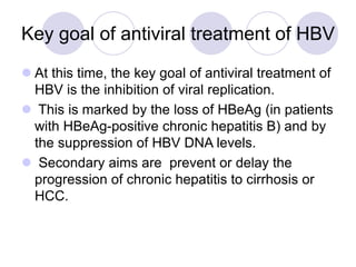 Key goal of antiviral treatment of HBV
 At this time, the key goal of antiviral treatment of
HBV is the inhibition of viral replication.
 This is marked by the loss of HBeAg (in patients
with HBeAg-positive chronic hepatitis B) and by
the suppression of HBV DNA levels.
 Secondary aims are prevent or delay the
progression of chronic hepatitis to cirrhosis or
HCC.
 