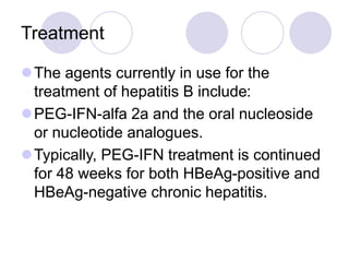 Treatment
The agents currently in use for the
treatment of hepatitis B include:
PEG-IFN-alfa 2a and the oral nucleoside
or nucleotide analogues.
Typically, PEG-IFN treatment is continued
for 48 weeks for both HBeAg-positive and
HBeAg-negative chronic hepatitis.
 