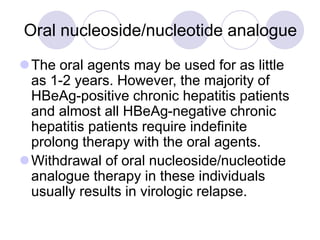 Oral nucleoside/nucleotide analogue
The oral agents may be used for as little
as 1-2 years. However, the majority of
HBeAg-positive chronic hepatitis patients
and almost all HBeAg-negative chronic
hepatitis patients require indefinite
prolong therapy with the oral agents.
Withdrawal of oral nucleoside/nucleotide
analogue therapy in these individuals
usually results in virologic relapse.
 