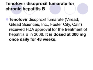 Tenofovir disoproxil fumarate for
chronic hepatitis B
Tenofovir disoproxil fumarate (Viread;
Gilead Sciences, Inc., Foster City, Calif)
received FDA approval for the treatment of
hepatitis B in 2008. It is dosed at 300 mg
once daily for 48 weeks.
 