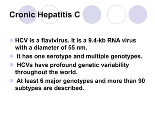 Cronic Hepatitis C
 HCV is a flavivirus. It is a 9.4-kb RNA virus
with a diameter of 55 nm.
 It has one serotype and multiple genotypes.
 HCVs have profound genetic variability
throughout the world.
 At least 6 major genotypes and more than 90
subtypes are described.
 