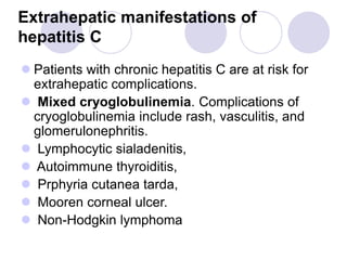 Extrahepatic manifestations of
hepatitis C
 Patients with chronic hepatitis C are at risk for
extrahepatic complications.
 Mixed cryoglobulinemia. Complications of
cryoglobulinemia include rash, vasculitis, and
glomerulonephritis.
 Lymphocytic sialadenitis,
 Autoimmune thyroiditis,
 Prphyria cutanea tarda,
 Mooren corneal ulcer.
 Non-Hodgkin lymphoma
 