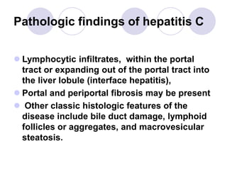 Pathologic findings of hepatitis C
 Lymphocytic infiltrates, within the portal
tract or expanding out of the portal tract into
the liver lobule (interface hepatitis),
 Portal and periportal fibrosis may be present
 Other classic histologic features of the
disease include bile duct damage, lymphoid
follicles or aggregates, and macrovesicular
steatosis.
 