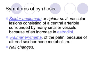 Symptoms of cyrrhosis
Spider angiomata or spider nevi. Vascular
lesions consisting of a central arteriole
surrounded by many smaller vessels
because of an increase in estradiol.
 Palmar erythema. of the palm, because of
altered sex hormone metabolism.
Nail changes.
 