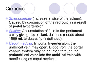 Cirrhosis
 Splenomegaly (increase in size of the spleen).
Caused by congestion of the red pulp as a result
of portal hypertension.
 Ascites. Accumulation of fluid in the peritoneal
cavity giving rise to flank dullness (needs about
1500 mL to detect flank dullness).
 Caput medusa. In portal hypertension, the
umbilical vein may open. Blood from the portal
venous system may be shunted through the
periumbilical veins into the umbilical vein with
manifesting as caput medusa.
 