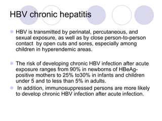 HBV chronic hepatitis
 HBV is transmitted by perinatal, percutaneous, and
sexual exposure, as well as by close person-to-person
contact by open cuts and sores, especially among
children in hyperendemic areas.
 The risk of developing chronic HBV infection after acute
exposure ranges from 90% in newborns of HBeAg-
positive mothers to 25% to30% in infants and children
under 5 and to less than 5% in adults.
 In addition, immunosuppressed persons are more likely
to develop chronic HBV infection after acute infection.
 