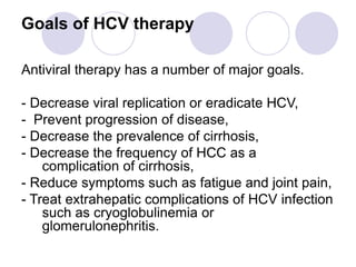 Goals of HCV therapy
Antiviral therapy has a number of major goals.
- Decrease viral replication or eradicate HCV,
- Prevent progression of disease,
- Decrease the prevalence of cirrhosis,
- Decrease the frequency of HCC as a
complication of cirrhosis,
- Reduce symptoms such as fatigue and joint pain,
- Treat extrahepatic complications of HCV infection
such as cryoglobulinemia or
glomerulonephritis.
 