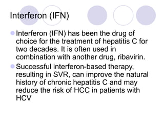 Interferon (IFN)
Interferon (IFN) has been the drug of
choice for the treatment of hepatitis C for
two decades. It is often used in
combination with another drug, ribavirin.
Successful interferon-based therapy,
resulting in SVR, can improve the natural
history of chronic hepatitis C and may
reduce the risk of HCC in patients with
HCV
 