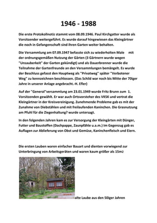 1946 - 1988
Die erste Protokollnotiz stammt vom 08.09.1946. Paul Kirchgatter wurde als
Vorsitzender weitergeführt. Es wurde darauf hingewiesen das Kleingärtner
die noch in Gefangenschaft sind ihren Garten weiter behalten.
Die Versammlung am 07.09.1947 befasste sich zu wiederholten Male mit
der ordnungsgemäßen Nutzung der Gärten (3 Gärtnern wurde wegen
"Unsauberkeit" der Garten gekündigt) und als Dauerbrenner wurde die
Teilnahme der Gartenfreunde an den Versammlungen bemängelt. Es wurde
der Beschluss gefasst den Hauptweg als "Privatweg" später "Verbotener
Weg" zu kennzeichnen beschlossen. (Das Schild war noch bis Mitte der 70iger
Jahre in unserer Anlage angebracht.-H. Efler)
Auf der "General"versammlung am 23.01.1949 wurde Fritz Brunn zum 1.
Vorsitzenden gewählt. Er war auch Ortsvorsteher des VKSK und vertrat die
Kleingärtner in der Kreisvereinigung. Zunehmende Probleme gab es mit der
Zunahme von Diebstählen und mit freilaufenden Kaninchen. Die Grasnutzung
am Pfuhl für die Ziegenhaltung? wurde untersagt.
In den folgenden Jahren kam es zur Versorgung der Kleingärten mit Dünger,
Futter und Baustoffen (Dachpappe, Zaunpfähle u.a.m.) Im Gegenzug gab es
Auflagen zur Ablieferung von Obst und Gemüse, Kaninchenfleisch und Eiern.
Die ersten Lauben waren einfacher Bauart und dienten vorwiegend zur
Unterbringung von Arbeitsgeräten und waren kaum größer als 15m2
alte Laube aus den 50iger Jahren
 