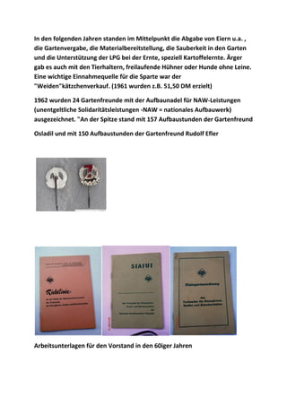 In den folgenden Jahren standen im Mittelpunkt die Abgabe von Eiern u.a. ,
die Gartenvergabe, die Materialbereitstellung, die Sauberkeit in den Garten
und die Unterstützung der LPG bei der Ernte, speziell Kartoffelernte. Ärger
gab es auch mit den Tierhaltern, freilaufende Hühner oder Hunde ohne Leine.
Eine wichtige Einnahmequelle für die Sparte war der
"Weiden"kätzchenverkauf. (1961 wurden z.B. 51,50 DM erzielt)
1962 wurden 24 Gartenfreunde mit der Aufbaunadel für NAW-Leistungen
(unentgeltliche Solidaritätsleistungen -NAW = nationales Aufbauwerk)
ausgezeichnet. "An der Spitze stand mit 157 Aufbaustunden der Gartenfreund
Osladil und mit 150 Aufbaustunden der Gartenfreund Rudolf Efler
Arbeitsunterlagen für den Vorstand in den 60iger Jahren
 
