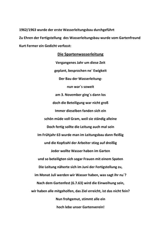 1962/1963 wurde der erste Wasserleitungsbau durchgeführt
Zu Ehren der Fertigstellung des Wasserleitungsbau wurde vom Gartenfreund
Kurt Fermer ein Gedicht verfasst:
Die Spartenwasserleitung
Vergangenes Jahr um diese Zeit
geplant, besprochen ne` Ewigkeit
Der Bau der Wasserleitung-
nun war`s soweit
am 3. November ging´s dann los
doch die Beteiligung war nicht groß
Immer dieselben fanden sich ein
schön müde voll Gram, weil sie ständig alleine
Doch fertig sollte die Leitung auch mal sein
Im Frühjahr 63 wurde man im Leitungsbau dann fleißig
und die Kopfzahl der Arbeiter stieg auf dreißig
Jeder wollte Wasser haben im Garten
und so beteiligten sich sogar Frauen mit einem Spaten
Die Leitung näherte sich im Juni der Fertigstellung zu,
im Monat Juli werden wir Wasser haben, was sagt ihr nu`?
Nach dem Gartenfest (6.7.63) wird die Einweihung sein,
wir haben alle mitgeholfen, das Ziel erreicht, ist das nicht fein?
Nun frohgemut, stimmt alle ein
hoch lebe unser Gartenverein!
 