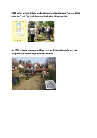 2011 nahm unsere Anlage am bundesweiten Wettbewerb "Unsere Stadt
blüht auf" teil. Die Stadt Bernau erhielt eine Silbermedaille.
Ab 2006 erfolgte eine regelmäßige zentrale Schrottaktion die von den
Mitgliedern dankend angenommen wurden.
 