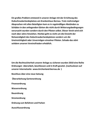 Ein großes Problem entstand in unserer Anlage mit der Errichtung des
Hubschrauberlandeplatzes am Krankenhaus Bernau. Trotz mehrmaliger
Absprachen mit allen Beteiligten kam es in regelmäßigen Abständen zu
Schäden in den anliegenden Gärten die nicht durch Witterungsbedingungen
verursacht wurden sondern durch den Piloten selbst. Dieser Streit wird sich
noch über Jahre hinziehen. Hierbei geht es nicht um die Einsicht der
Notwendigkeit des Hubschrauberlandeplatzes sondern um die
Uneinsichtigkeit oder Unvermögen einzelner Piloten. Schade-das stört
seitdem unseren Vereinsfrieden erheblich.
Um die Rechtssicherheit unserer Anlage zu sicheren wurden 2010 eine Reihe
Ordnungen überarbeit, beschlossen und in Kraft gesetzt. (nachzulesen auf
unserer Internetseite www.kirchenland-bernau.de )
Beschluss über eine neue Satzung
Überarbeitung Gartenordnung
Finanzordnung
Wasserordnung
Bauordnung
Stromordnung
Ordnung zum Befahren und Parken
Ausschlussordnung
 