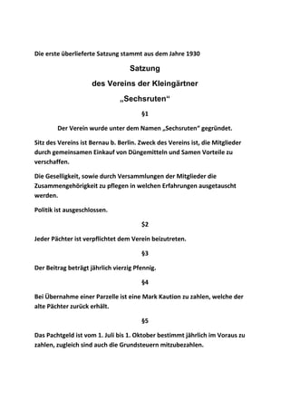 Die erste überlieferte Satzung stammt aus dem Jahre 1930
Satzung
des Vereins der Kleingärtner
„Sechsruten“
§1
Der Verein wurde unter dem Namen „Sechsruten“ gegründet.
Sitz des Vereins ist Bernau b. Berlin. Zweck des Vereins ist, die Mitglieder
durch gemeinsamen Einkauf von Düngemitteln und Samen Vorteile zu
verschaffen.
Die Geselligkeit, sowie durch Versammlungen der Mitglieder die
Zusammengehörigkeit zu pflegen in welchen Erfahrungen ausgetauscht
werden.
Politik ist ausgeschlossen.
$2
Jeder Pächter ist verpflichtet dem Verein beizutreten.
§3
Der Beitrag beträgt jährlich vierzig Pfennig.
§4
Bei Übernahme einer Parzelle ist eine Mark Kaution zu zahlen, welche der
alte Pächter zurück erhält.
§5
Das Pachtgeld ist vom 1. Juli bis 1. Oktober bestimmt jährlich im Voraus zu
zahlen, zugleich sind auch die Grundsteuern mitzubezahlen.
 