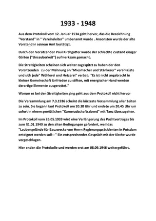 1933 - 1948
Aus dem Protokoll vom 12. Januar 1934 geht hervor, das die Bezeichnung
"Vorstand" in " Vereinsleiter" umbenannt wurde . Ansonsten wurde der alte
Vorstand in seinem Amt bestätigt.
Durch den Vorsitzenden Paul Kirchgatter wurde der schlechte Zustand einiger
Gärten ("Unsauberkeit") aufmerksam gemacht.
Die Streitigkeiten scheinen sich weiter zugespitzt zu haben der den
Vorsitzenden zu der Mahnung an "Miesmacher und Stänkerer" veranlasste
und sich jede" Wühlerei und Hetzerei" verbat. "Es ist nicht angebracht in
kleiner Gemeinschaft Unfrieden zu stiften, mit energischer Hand werden
derartige Elemente ausgerottet."
Worum es bei den Streitigkeiten ging geht aus dem Protokoll nicht hervor
Die Versammlung am 7.3.1936 scheint die kürzeste Versammlung aller Zeiten
zu sein. Sie begann laut Protokoll um 20.30 Uhr und endete um 20.45 Uhr um
sofort in einem gemütlichen "Kameradschaftsabend" mit Tanz überzugehen.
Im Protokoll vom 26.05.1939 wird eine Verlängerung des Pachtvertrages bis
zum ß1.01.1940 zu den alten Bedingungen gefordert, weil das
"Laubengelände für Bauzwecke von Herrn Regierungspräsidenten in Potsdam
enteignet werden soll---" Ein entsprechendes Gespräch mit der Kirche wurde
vorgeschlagen.
Hier enden die Protokolle und werden erst am 08.09.1946 weitergeführt.
 