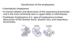 Classification of the emphysema
• Centrilobular Emphysema:
• It involves dilation and destruction of the respiratory bronchioles
and is the most commonly seen in upper lobes in mild disease.
• Panlobular Emphysema: It is type of emphysema involves
destruction of the alveolar ducts, alveolar sacs, and respiratory
bronchioles.
 