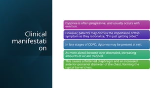 Clinical
manifestati
on
Dyspnea is often progressive, and usually occurs with
exertion.
However, patients may dismiss the importance of this
symptom as they rationalize, “I'm just getting older.”
In late stages of COPD, dyspnea may be present at rest.
As more alveoli become over distended, increasing
amounts of air are trapped.
This causes a flattened diaphragm and an increased
anterior-posterior diameter of the chest, forming the
typical barrel chest.
 