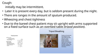 Cough:
initially may be intermittent.
• Later it is present every day, but is seldom present during the night.
• There are ranges in the amount of sputum produced.
• Wheezing and chest tightness
• Due to the bareel chest patient may sit upright with arms supported
on a fixed surface such as an overbed table (tripod position).
 