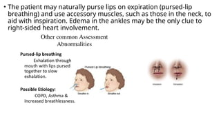 • The patient may naturally purse lips on expiration (pursed-lip
breathing) and use accessory muscles, such as those in the neck, to
aid with inspiration. Edema in the ankles may be the only clue to
right-sided heart involvement.
 
