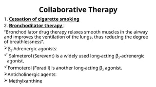 Collaborative Therapy
1. Cessation of cigarette smoking
2. Bronchodilator therapy :
“Bronchodilator drug therapy relaxes smooth muscles in the airway
and improves the ventilation of the lungs, thus reducing the degree
of breathlessness”.
β2-Adrenergic agonists:
 Salmeterol (Serevent) is a widely used long-acting β2-adrenergic
agonist,
Formoterol (Foradil) is another long-acting β2 agonist.
Anticholinergic agents:
 Methylxanthine
 